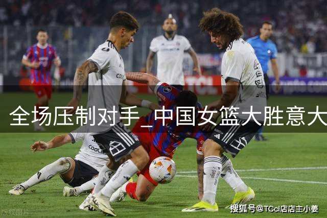 全场压制对手 中国女篮大胜意大利队小组第二出线